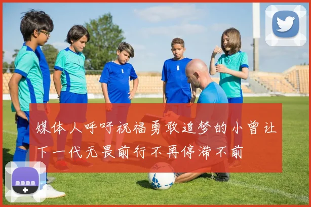 媒体人呼吁祝福勇敢追梦的小曾让下一代无畏前行不再停滞不前