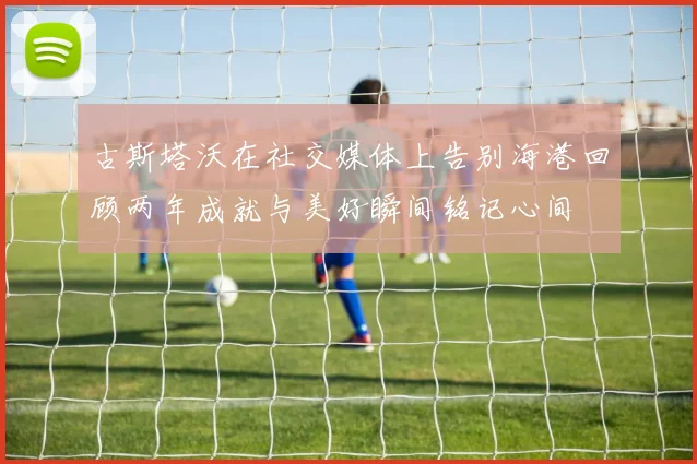 古斯塔沃在社交媒体上告别海港回顾两年成就与美好瞬间铭记心间