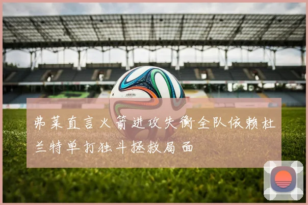 弗莱直言火箭进攻失衡全队依赖杜兰特单打独斗拯救局面