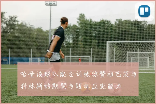 哈登谈球队配合训练称赞祖巴茨与科林斯的默契与随机应变能力
