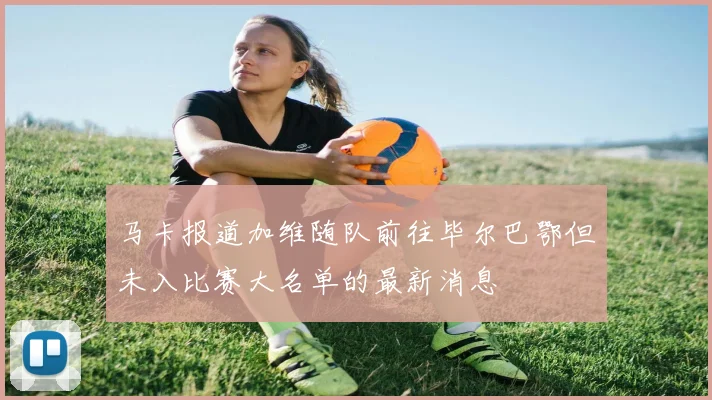 马卡报道加维随队前往毕尔巴鄂但未入比赛大名单的最新消息