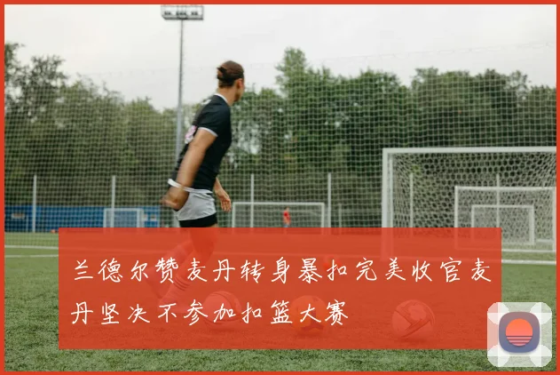 兰德尔赞麦丹转身暴扣完美收官麦丹坚决不参加扣篮大赛