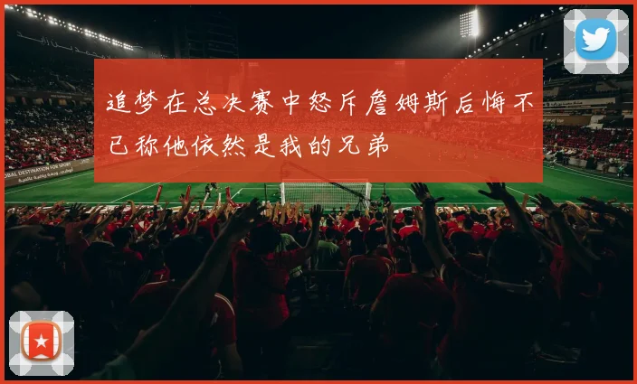 追梦在总决赛中怒斥詹姆斯后悔不已称他依然是我的兄弟