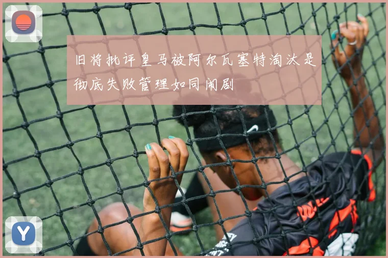旧将批评皇马被阿尔瓦塞特淘汰是彻底失败管理如同闹剧