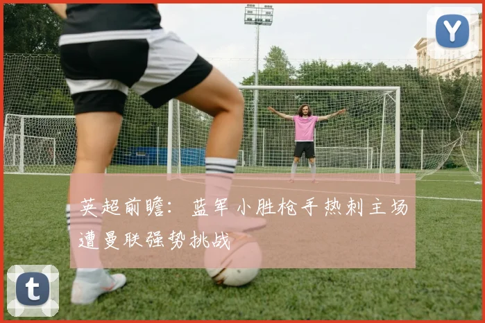 英超前瞻：蓝军小胜枪手热刺主场遭曼联强势挑战